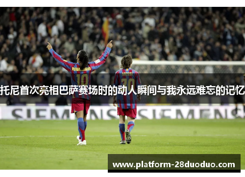 托尼首次亮相巴萨赛场时的动人瞬间与我永远难忘的记忆