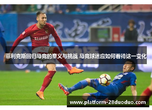 菲利克斯回归马竞的意义与挑战 马竞球迷应如何看待这一变化