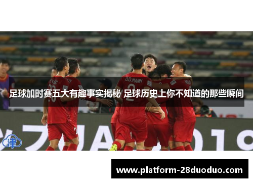 足球加时赛五大有趣事实揭秘 足球历史上你不知道的那些瞬间 足球加时赛五大有趣事实揭秘 足球历史上你不知道的那些瞬间